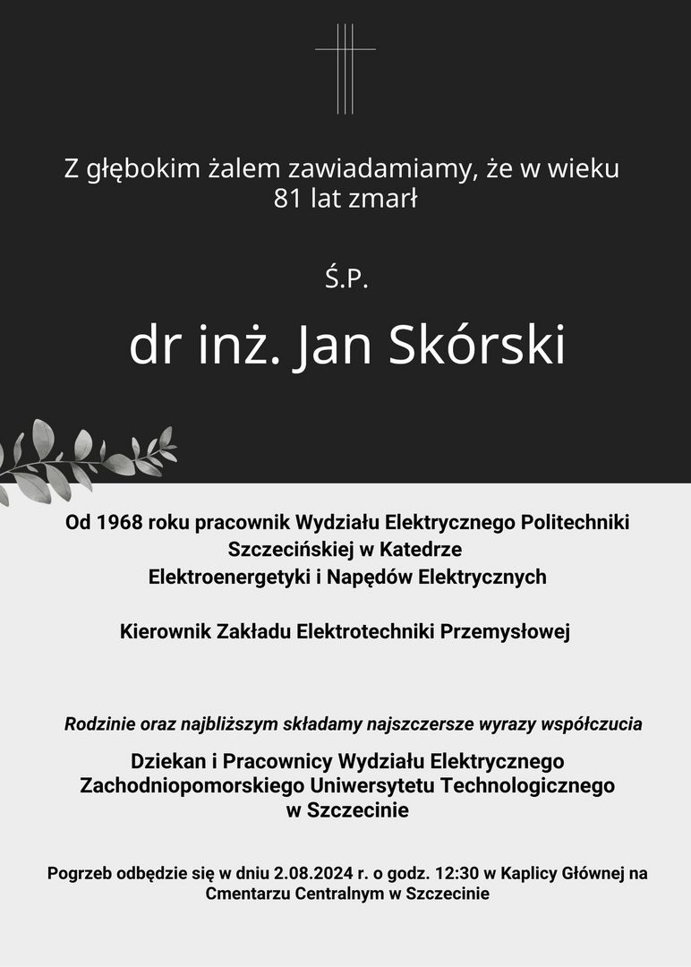 Z głębokim żalem zawiadamiamy, że w wieku 81 lat zmarł Ś.P. dr inż Jan Skórski. Od 1968 roku pracownik Wydziału Elektrycznego Politechniki Szczecińskiej w Katedrze Elektroenergetyki i Napędów Elektrycznych. Kierownik Zakładu Elektrotechniki Przemysłowej. Rodzinie oraz najbliższym składamy najszczersze wyrazy współczucia. Dziekan i Pracownicy Wydziału Elektrycznego Zachodniopomorskiego Uniwersytetu Technologicznego w Szczecinie. Pogrzeb odbędzie się w dniu 02.08.2024r. o godz. 12:30 w Kaplicy Głównej na Cmentarzu Centralnym w Szczecinie